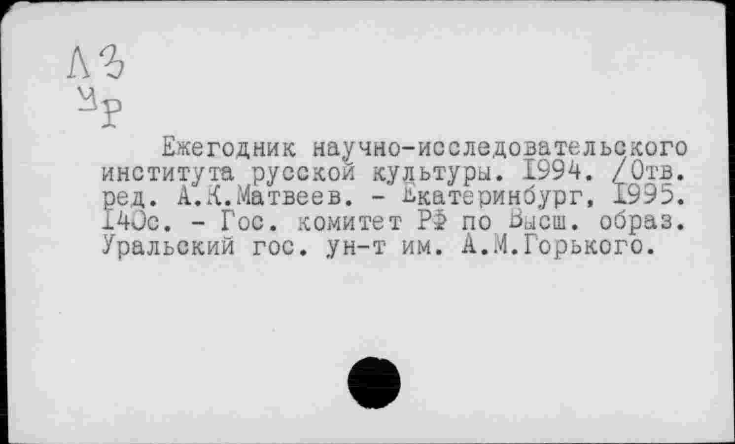 ﻿л ъ
Ежегодник научно-исследовательского института русской культуры. 1994. /Отв. ред. А.К.Матвеев. - Екатеринбург, 1995. 14ÜC. - Гос. комитет Р> по Еысш. образ. Уральский гос. ун-т им. А.М.Горького.